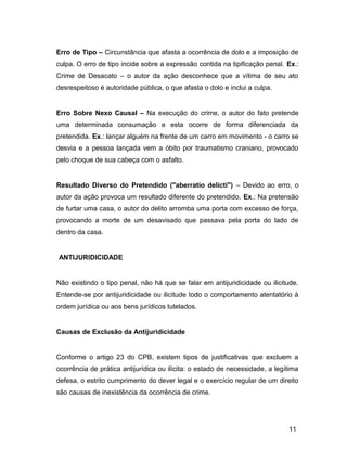 Erro de Tipo – Circunstância que afasta a ocorrência de dolo e a imposição de
culpa. O erro de tipo incide sobre a expressão contida na tipificação penal. Ex.:
Crime de Desacato – o autor da ação desconhece que a vítima de seu ato
desrespeitoso é autoridade pública, o que afasta o dolo e inclui a culpa.
Erro Sobre Nexo Causal – Na execução do crime, o autor do fato pretende
uma determinada consumação e esta ocorre de forma diferenciada da
pretendida. Ex.: lançar alguém na frente de um carro em movimento - o carro se
desvia e a pessoa lançada vem a óbito por traumatismo craniano, provocado
pelo choque de sua cabeça com o asfalto.
Resultado Diverso do Pretendido ("aberratio delicti") – Devido ao erro, o
autor da ação provoca um resultado diferente do pretendido. Ex.: Na pretensão
de furtar uma casa, o autor do delito arromba uma porta com excesso de força,
provocando a morte de um desavisado que passava pela porta do lado de
dentro da casa.
ANTIJURIDICIDADE
Não existindo o tipo penal, não há que se falar em antijuridicidade ou ilicitude.
Entende-se por antijuridicidade ou ilicitude todo o comportamento atentatório à
ordem jurídica ou aos bens jurídicos tutelados.
Causas de Exclusão da Antijuridicidade
Conforme o artigo 23 do CPB, existem tipos de justificativas que excluem a
ocorrência de prática antijurídica ou ilícita: o estado de necessidade, a legítima
defesa, o estrito cumprimento do dever legal e o exercício regular de um direito
são causas de inexistência da ocorrência de crime.
11
 