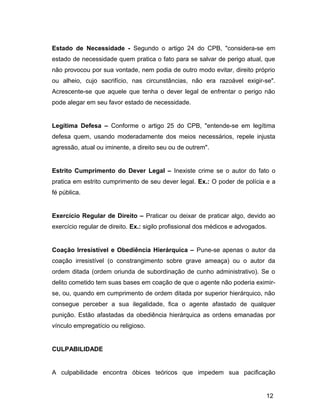 Estado de Necessidade - Segundo o artigo 24 do CPB, "considera-se em
estado de necessidade quem pratica o fato para se salvar de perigo atual, que
não provocou por sua vontade, nem podia de outro modo evitar, direito próprio
ou alheio, cujo sacrifício, nas circunstâncias, não era razoável exigir-se".
Acrescente-se que aquele que tenha o dever legal de enfrentar o perigo não
pode alegar em seu favor estado de necessidade.
Legítima Defesa – Conforme o artigo 25 do CPB, "entende-se em legítima
defesa quem, usando moderadamente dos meios necessários, repele injusta
agressão, atual ou iminente, a direito seu ou de outrem".
Estrito Cumprimento do Dever Legal – Inexiste crime se o autor do fato o
pratica em estrito cumprimento de seu dever legal. Ex.: O poder de polícia e a
fé pública.
Exercício Regular de Direito – Praticar ou deixar de praticar algo, devido ao
exercício regular de direito. Ex.: sigilo profissional dos médicos e advogados.
Coação Irresistível e Obediência Hierárquica – Pune-se apenas o autor da
coação irresistível (o constrangimento sobre grave ameaça) ou o autor da
ordem ditada (ordem oriunda de subordinação de cunho administrativo). Se o
delito cometido tem suas bases em coação de que o agente não poderia eximir-
se, ou, quando em cumprimento de ordem ditada por superior hierárquico, não
consegue perceber a sua ilegalidade, fica o agente afastado de qualquer
punição. Estão afastadas da obediência hierárquica as ordens emanadas por
vínculo empregatício ou religioso.
CULPABILIDADE
A culpabilidade encontra óbices teóricos que impedem sua pacificação
12
 