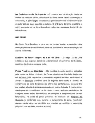 Da Co-Autoria e da Participação - O co-autor tem participação direta no
sentido de colaborar para a consumação do crime (nesse caso a colaboração é
consciente). A participação se caracteriza pela concorrência exercida em favor
do autor pelo co-autor ou pelos co-autores. O CPB pune de forma igualitária o
autor, o co-autor e o partícipe de qualquer delito, com a ressalva de aferição de
culpabilidade.
DAS PENAS
No Direito Penal Brasileiro, a pena tem um caráter punitivo e preventivo. Sua
condição punitiva tem equilíbrio no dever de possibilitar a franca reabilitação do
agente condenado.
Espécies de Penas (artigos 32 a 58 do CPB) – O artigo 32 do CPB
estabelece que as penas aplicáveis se concretizam em: privativas de liberdade,
restritivas de direito e penas de multa.
Penas Privativas de Liberdade – São medidas de cunho punitivo, aplicadas
pela prática de ilícitos criminais. As Penas privativas de liberdade dividem-se
em: reclusão (com regimes de cumprimento de penas fechado, semi-aberto e
aberto) e detenção (somente para os regimes semi-aberto e aberto). O
cumprimento de pena de reclusão se efetiva nas penitenciárias, as quais têm
por objetivo a tutela de presos condenados no regime fechado. O regime semi-
aberto pode ser cumprido nas penitenciárias comuns, agrícolas ou similares. Já
o regime aberto deverá ser cumprido em albergues e delegacias (têm caráter
temporário). Há ainda as penas privativas de liberdade em hospitais de
Custódia (o condenado que, durante o cumprimento da pena, manifestar
doença mental deve ser recolhido em hospitais de custódia e tratamento
psiquiátrico ou estabelecimento adequado).
14
 