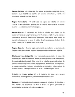Regime Fechado – O condenado fica sujeito ao trabalho no período diurno,
conforme suas habilidades aferidas em exame criminológico, ficando em
isolamento durante o período noturno.
Regime Semi-aberto – O condenado fica sujeito ao trabalho em comum
durante o período diurno, podendo ainda trabalhar externamente e estudar
durante o período de cumprimento da pena.
Regime Aberto – O condenado tem direito ao trabalho e ao estudo fora do
estabelecimento de cumprimento de pena. Durante o período noturno, ele deve
permanecer recolhido, podendo ser transferido para regime mais severo de
cumprimento de pena, no caso de prática de crime doloso ou atentado direto
contra a execução da pena e multa acumulada.
Regime Especial - Reserva legal que beneficia as mulheres no cumprimento
de pena, as quais cumprem pena em estabelecimento penitenciário especial.
Direitos do Preso (Artigo 38) – São mantidos todos os direitos do preso não
atingidos pela perda da liberdade, dentre os quais podemos citar: direito à vida,
à manutenção da integridade física e moral, ao trabalho remunerado, direito de
petição aos órgãos públicos, direito à propriedade, à intimidade, à vida privada,
a assistência jurídica, médica e odontológica, a educação e cultura, direito de
receber visitas, e outros previstos no art. 3º da Lei de Execuções Penais.
Trabalho do Preso (Artigo 39) – O trabalho do preso será sempre
remunerado, com as garantias pertinentes à Previdência Social.
Detração – É obrigação de computação, nas penas privativas de liberdade e
nas medidas de segurança, de todo o tempo de prisão provisória ou
administrativa cumprida no Brasil ou no exterior.
15
 