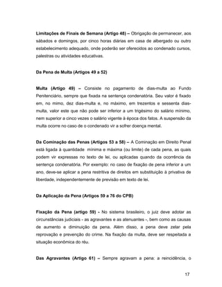 Limitações de Finais de Semana (Artigo 48) – Obrigação de permanecer, aos
sábados e domingos, por cinco horas diárias em casa de albergado ou outro
estabelecimento adequado, onde poderão ser oferecidos ao condenado cursos,
palestras ou atividades educativas.
Da Pena de Multa (Artigos 49 a 52)
Multa (Artigo 49) – Consiste no pagamento de dias-multa ao Fundo
Penitenciário, sempre que fixada na sentença condenatória. Seu valor é fixado
em, no mimo, dez dias-multa e, no máximo, em trezentos e sessenta dias-
multa, valor este que não pode ser inferior a um trigésimo do salário mínimo,
nem superior a cinco vezes o salário vigente à época dos fatos. A suspensão da
multa ocorre no caso de o condenado vir a sofrer doença mental.
Da Cominação das Penas (Artigos 53 a 58) – A Cominação em Direito Penal
está ligada à quantidade mínima e máxima (ou limite) de cada pena, as quais
podem vir expressas no texto de lei, ou aplicadas quando da ocorrência da
sentença condenatória. Por exemplo: no caso de fixação de pena inferior a um
ano, deve-se aplicar a pena restritiva de direitos em substituição à privativa de
liberdade, independentemente de previsão em texto de lei.
Da Aplicação da Pena (Artigos 59 a 76 do CPB)
Fixação da Pena (artigo 59) - No sistema brasileiro, o juiz deve adotar as
circunstâncias judiciais - as agravantes e as atenuantes -, bem como as causas
de aumento e diminuição da pena. Além disso, a pena deve zelar pela
reprovação e prevenção do crime. Na fixação da multa, deve ser respeitada a
situação econômica do réu.
Das Agravantes (Artigo 61) – Sempre agravam a pena: a reincidência, o
17
 