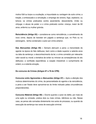 motivo fútil ou torpe e a ocultação; a impunidade ou vantagem de outro crime; a
traição, a emboscada e a simulação; o emprego de veneno, fogo, explosivo, ou
tortura; os crimes praticados contra ascendente, descendente, irmão ou
cônjuge; o abuso de poder; e o crime praticado contra: criança, maior de 60
anos, enfermo ou mulher grávida.
Reincidência (Artigo 63) – considera-se como reincidência, o cometimento de
novo crime, depois de transitar em julgado a sentença que, no País ou no
estrangeiro, tenha condenado o autor por crime anterior.
Das Atenuantes (Artigo 65) – Sempre atenuam a pena: a menoridade do
agente na época do fato delituoso, bem como a idade superior a setenta anos
na data da sentença; o desconhecimento da lei; o crime cometido por relevante
valor social ou moral; a tentativa de evitar ou minorar as conseqüências do ato
delituoso; a confissão espontânea; a coação irresistível; o cumprimento de
ordem; e a violenta emoção.
Do concurso de Crimes (Artigos 67 a 76 do CPB)
Concurso entre Agravantes e Atenuantes (Artigo 67) – Após a aferição dos
motivos determinantes do crime, da personalidade do agente e da reincidência,
a pena a ser fixada deve aproximar-se do limite indicado pelas circunstâncias
preponderantes.
Concurso Material (Artigo 69) – Ocorre quando o autor do delito, por mais de
uma ação ou omissão, pratica dois ou mais crimes, idênticos ou não. Nesse
caso, as penas são somadas diretamente nos autos do processo, ou quando da
execução da sentença nas varas de execução criminal.
18
 