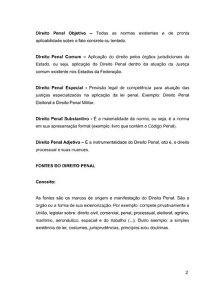 Direito Penal Objetivo – Todas as normas existentes e de pronta
aplicabilidade sobre o fato concreto ou tentado.
Direito Penal Comum – Aplicação do direito pelos órgãos jurisdicionais do
Estado, ou seja, aplicação do Direito Penal dentro da atuação da Justiça
comum existente nos Estados da Federação.
Direito Penal Especial - Previsão legal de competência para atuação das
justiças especializadas na aplicação da lei penal. Exemplo: Direito Penal
Eleitoral e Direito Penal Militar.
Direito Penal Substantivo - É a materialidade da norma, ou seja, é a norma
em sua apresentação formal (exemplo: livro que contém o Código Penal).
Direito Penal Adjetivo – É a instrumentalidade do Direito Penal, isto é, o direito
processual e suas nuances.
FONTES DO DIREITO PENAL
Conceito:
As fontes são os marcos de origem e manifestação do Direito Penal. São o
órgão ou a forma de sua exteriorização. Por exemplo: compete privativamente a
União, legislar sobre: direito civil, comercial, penal, processual, eleitoral, agrário,
marítimo, aeronáutico, espacial e do trabalho (...). Outro exemplo: a simples
existência de lei, costumes, jurisprudências, princípios e/ou doutrinas.
2
 