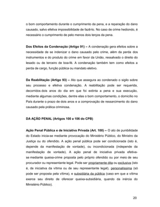 o bom comportamento durante o cumprimento da pena, e a reparação do dano
causado, salvo efetiva impossibilidade de fazê-lo. No caso de crime hediondo, é
necessário o cumprimento de pelo menos dois terços da pena.
Dos Efeitos da Condenação (Artigo 91) – A condenação gera efeitos sobre a
necessidade de se indenizar o dano causado pelo crime, além da perda dos
instrumentos e do produto do crime em favor da União, ressalvado o direito do
lesado ou de terceiro de boa-fé. A condenação também tem como efeitos a
perda de cargo, função pública ou mandato eletivo.
Da Reabilitação (Artigo 93) – Ato que assegura ao condenado o sigilo sobre
seu processo e efetiva condenação. A reabilitação pode ser requerida,
decorridos dois anos do dia em que foi extinta a pena e sua execução,
mediante algumas condições, dentre elas o bom comportamento, o domicílio no
País durante o prazo de dois anos e a comprovação de ressarcimento do dano
causado pela prática criminosa.
DA AÇÃO PENAL (Artigos 100 a 106 do CPB)
Ação Penal Pública e de Iniciativa Privada (Art. 100) – O ato de punibilidade
do Estado inicia-se mediante provocação do Ministério Público, do Ministro da
Justiça ou do ofendido. A ação penal pública pode ser condicionada (isto é,
depende da manifestação de vontade), ou incondicionada (independe da
manifestação de vontade). A ação penal de iniciativa privada efetiva-
se mediante queixa-crime proposta pelo próprio ofendido ou por meio de seu
procurador ou representante legal. Pode ser propriamente dita ou exclusiva (isto
é, de iniciativa da vítima ou de seu representante legal), personalíssima (só
pode ser proposta pela vítima), e subsidiária da pública (caso em que a vítima
exerce seu direito de oferecer queixa-subsidiária, quando da inércia do
Ministério Público).
20
 