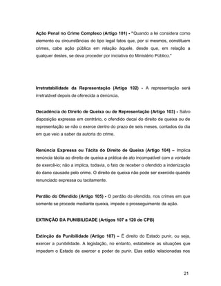 Ação Penal no Crime Complexo (Artigo 101) - "Quando a lei considera como
elemento ou circunstâncias do tipo legal fatos que, por si mesmos, constituem
crimes, cabe ação pública em relação àquele, desde que, em relação a
qualquer destes, se deva proceder por iniciativa do Ministério Público."
Irretratabilidade da Representação (Artigo 102) - A representação será
irretratável depois de oferecida a denúncia.
Decadência do Direito de Queixa ou de Representação (Artigo 103) - Salvo
disposição expressa em contrário, o ofendido decai do direito de queixa ou de
representação se não o exerce dentro do prazo de seis meses, contados do dia
em que veio a saber da autoria do crime.
Renúncia Expressa ou Tácita do Direito de Queixa (Artigo 104) – Implica
renúncia tácita ao direito de queixa a prática de ato incompatível com a vontade
de exercê-lo; não a implica, todavia, o fato de receber o ofendido a indenização
do dano causado pelo crime. O direito de queixa não pode ser exercido quando
renunciado expressa ou tacitamente.
Perdão do Ofendido (Artigo 105) - O perdão do ofendido, nos crimes em que
somente se procede mediante queixa, impede o prosseguimento da ação.
EXTINÇÃO DA PUNIBILIDADE (Artigos 107 a 120 do CPB)
Extinção da Punibilidade (Artigo 107) – É direito do Estado punir, ou seja,
exercer a punibilidade. A legislação, no entanto, estabelece as situações que
impedem o Estado de exercer o poder de punir. Elas estão relacionadas nos
21
 