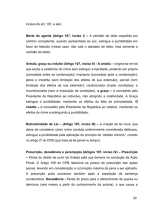 incisos do art. 107, e são:
Morte do agente (Artigo 107, inciso I) – A certidão de óbito expedida por
cartório competente, quando apresentada ao juiz, extingue a punibilidade em
favor do falecido (nesse caso, não vale o atestado de óbito, mas somente a
certidão de óbito).
Anistia, graça ou indulto (Artigo 107, inciso II) - A anistia – origina-se em lei
que exclui a existência do crime sem extinguir a tipicidade, podendo ser própria
(concedida antes da condenação); imprópria (concedida após a condenação);
plena e irrestrita (sem limitação dos efeitos de sua extensão); parcial (com
limitação dos efeitos de sua extensão); condicionada (impõe condições); e
incondicionada (sem a imposição de condições). a graça – é concedida pelo
Presidente da República ao indivíduo, não atingindo a coletividade. A Graça
extingue a punibilidade, mantendo os efeitos da falta de primariedade. O
indulto – é concedido pelo Presidente da República ao coletivo, mantendo os
efeitos do crime e extinguindo a punibilidade.
Retroatividade de Lei – (Artigo 107, inciso III) – A criação de lei nova, que
deixa de considerar como crime conduta anteriormente considerada delituosa,
extingue a punibilidade pela aplicação do princípio do “abolitio criminis”, contido
no artigo 2º do CPB (que trata da lei penal no tempo).
Prescrição, decadência e perempção (Artigos 107, inciso IV) – Prescrição
– Perda do direito de punir do Estado pela sua demora na condução da Ação
Penal. O Artigo 109 do CPB, relaciona os prazos de prescrição das ações
penais, levando em consideração a cominação máxima da pena a ser aplicada.
A prescrição pode acontecer também após a expedição de sentença
condenatória. Decadência - Perda do prazo para o oferecimento de queixa ou
denúncia (seis meses a partir do conhecimento da autoria), o que causa a
22
 