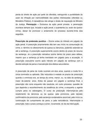 perda do direito de ação por parte do ofendido, extinguindo a punibilidade do
autor da infração por inamovibilidade das partes interessadas (ofendido ou
Ministério Público). A decadência não atinge o direito de requisição do Ministro
da Justiça. Perempção – Exclusiva da ação penal privada, a perempção
acontece sempre que, iniciada a ação penal, o querelante (ou autor da queixa-
crime), deixar de promover o andamento do processo durante trinta dias
seguidos.
Prescrição da pretensão punitiva – Ocorre antes do trânsito em julgado da
ação penal. A prescrição propriamente dita tem seu início na consumação do
crime, e término no oferecimento da queixa ou denúncia, podendo estender-se
até a sentença. A prescrição superveniente ocorre dentro do prazo de recurso
da sentença. Já a prescrição retroativa ocorre dentro do prazo para defesa,
mesmo que a sentença já tenha transitado em julgado para a acusação. A
prescrição executória ocorre após trânsito em julgado da sentença com a
devida extinção da pena e manutenção dos efeitos secundários.
A prescrição da pena de multa ocorrerá em dois anos, quando a multa for a
única cominada ou aplicada. São reduzidos à metade os prazos de prescrição
quando o criminoso era, ao tempo do crime, menor, ou, na data da sentença,
maior de setenta anos. Antes de passar em julgado a sentença final, a
prescrição não corre enquanto não resolvida, em outro processo, questão de
que dependa o reconhecimento da existência do crime, e enquanto o agente
cumpre pena no estrangeiro. O curso da prescrição interrompe-se: pelo
recebimento da denúncia ou da queixa; pela pronúncia; pela decisão
confirmatória da pronúncia; pela sentença condenatória recorrível; pelo início ou
continuação do cumprimento da pena; e pela reincidência. Interrompida a
prescrição, todo o prazo começa a correr, novamente, do dia da interrupção.
23
 