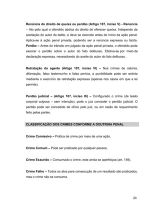 Renúncia do direito de queixa ou perdão (Artigo 107, inciso V) - Renúncia
– Ato pelo qual o ofendido abdica do direito de oferecer queixa. Independe da
aceitação do autor do delito, e deve se exercido antes do início da ação penal.
Aplica-se à ação penal privada, podendo ser a renúncia expressa ou tácita.
Perdão – Antes do trânsito em julgado da ação penal privada, o ofendido pode
exercer o perdão sobre o autor do fato delituoso. Efetiva-se por meio de
declaração expressa, necessitando do aceite do autor do fato delituoso.
Retratação do agente (Artigo 107, inciso VI) – Nos crimes de calúnia,
difamação, falso testemunho e falsa perícia, a punibilidade pode ser extinta
mediante o exercício da retratação expressa (apenas nos casos em que a lei
permite).
Perdão judicial – (Artigo 107, inciso IX) – Configurado o crime (de lesão
corporal culposa – sem intenção), pode o juiz conceder o perdão judicial. O
perdão pode ser concedido de ofício pelo juiz, ou em razão de requerimento
feito pelas partes.
CLASSIFICAÇÃO DOS CRIMES CONFORME A DOUTRINA PENAL
Crime Comissivo – Prática de crime por meio de uma ação.
Crime Comum – Pode ser praticado por qualquer pessoa.
Crime Exaurido – Consumado o crime, este ainda se aperfeiçoa (art. 159).
Crime Falho – Todos os atos para consecução de um resultado são praticados,
mas o crime não se consuma.
24
 