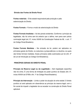 Divisão das Fontes de Direito Penal
Fontes materiais – Ente estatal responsável pela produção e pela
exteriorização do Direito.
Fontes Formais – Forma e modo de exteriorização do Direito
Fontes Formais Imediatas – As leis penais existentes. Conforme o princípio da
legalidade, não há crime sem lei anterior que o defina, nem pena sem prévia
cominação legal (art. 5º, inciso XXXIX da Constituição Federal de 88, e art. 1º
do Código Penal Brasileiro).
Fontes Formais Mediatas – Na omissão da lei, podem ser aplicados os
princípios gerais de Direito, os costumes a jurisprudência e a doutrina, os quais
são fontes formais mediatas. Esses princípios estão autorizados por lei (Art. 4º
da Lei de Introdução ao Código Civil Brasileiro)).
PRINCÍPIOS GERAIS DO DIREITO PENAL
Princípio da Reserva Legal ou da Legalidade – Sem legislação específica
não há crime. É uma forma de limitação do poder punitivo do Estado (Art. 5º,
inciso XXXIX da CF/88 e Art. 1º do Código Penal Brasileiro).
Princípio da Intervenção – Limita o poder de atuação do ente estatal. O direito
punitivo só será aplicado em observância ao princípio da reserva legal, com o
fim social de impedir o legislador de se exceder na construção do Direito Penal
aplicável.
3
 