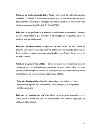 Princípio da Irretroatividade da Lei Penal – A lei penal só pode retroagir para
beneficiar. Com isso, fica afastada a possibilidade de uma lei nova (mais rígida)
prejudicar fatos pretéritos. A retroação só pode acontecer se a lei nova for mais
benigna ao agente do delito (Art. 5º, XL da CF/88).
Princípio da Insignificância – Aferida a irrelevância de uma conduta delituosa,
ou sua insignificância (por exemplo a apropriação de bagatelas), deve ser
excluída sua tipicidade penal.
Princípio da Ofensividade – Aplicado na elaboração das leis, cuida de
prevenir um ataque ou perigo concreto sobre um bem tutelado pelo Estado.
Esse princípio protege o interesse social tutelado pelo Estado de um perigo de
lesão (ou ofensa).
Princípio da proporcionalidade – Cabe ao Estado dar a seus cidadãos um
mínimo de proporcionalidade entre a garantia de seus direitos. Segundo esse
princípio, o sistema penal se firma na sua capacidade de fazer frente aos delitos
existentes em um meio social que absorva sua eficácia.
Princípio da Alteridade – Não ofendido nenhum bem jurídico por ato
meramente subjetivo, não existe crime. Como exemplo, a auto-agressão
contida no suicídio.
Princípio do “in dubio pro reo” - Na dúvida, o réu deve ser absolvido, pois no
direito penal a culpa tem que ser comprovada, não cabendo suposição de
prática de ato delituoso.
4
 
