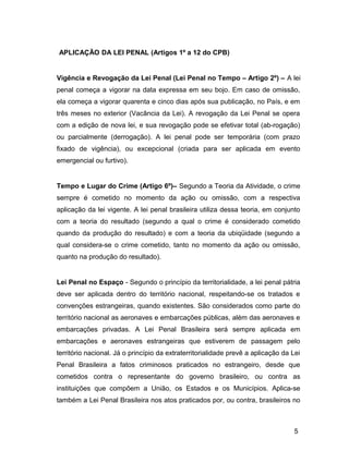 APLICAÇÃO DA LEI PENAL (Artigos 1º a 12 do CPB)
Vigência e Revogação da Lei Penal (Lei Penal no Tempo – Artigo 2º) – A lei
penal começa a vigorar na data expressa em seu bojo. Em caso de omissão,
ela começa a vigorar quarenta e cinco dias após sua publicação, no País, e em
três meses no exterior (Vacância da Lei). A revogação da Lei Penal se opera
com a edição de nova lei, e sua revogação pode se efetivar total (ab-rogação)
ou parcialmente (derrogação). A lei penal pode ser temporária (com prazo
fixado de vigência), ou excepcional (criada para ser aplicada em evento
emergencial ou furtivo).
Tempo e Lugar do Crime (Artigo 6º)– Segundo a Teoria da Atividade, o crime
sempre é cometido no momento da ação ou omissão, com a respectiva
aplicação da lei vigente. A lei penal brasileira utiliza dessa teoria, em conjunto
com a teoria do resultado (segundo a qual o crime é considerado cometido
quando da produção do resultado) e com a teoria da ubiqüidade (segundo a
qual considera-se o crime cometido, tanto no momento da ação ou omissão,
quanto na produção do resultado).
Lei Penal no Espaço - Segundo o princípio da territorialidade, a lei penal pátria
deve ser aplicada dentro do território nacional, respeitando-se os tratados e
convenções estrangeiras, quando existentes. São considerados como parte do
território nacional as aeronaves e embarcações públicas, além das aeronaves e
embarcações privadas. A Lei Penal Brasileira será sempre aplicada em
embarcações e aeronaves estrangeiras que estiverem de passagem pelo
território nacional. Já o princípio da extraterritorialidade prevê a aplicação da Lei
Penal Brasileira a fatos criminosos praticados no estrangeiro, desde que
cometidos contra o representante do governo brasileiro, ou contra as
instituições que compõem a União, os Estados e os Municípios. Aplica-se
também a Lei Penal Brasileira nos atos praticados por, ou contra, brasileiros no
5
 