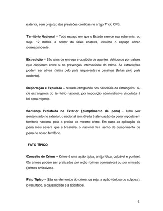 exterior, sem prejuízo das previsões contidas no artigo 7º do CPB.
Território Nacional – Todo espaço em que o Estado exerce sua soberania, ou
seja, 12 milhas a contar da faixa costeira, incluído o espaço aéreo
correspondente.
Extradição – São atos de entrega e custódia de agentes delituosos por países
que cooperam entre si na prevenção internacional do crime. As extradições
podem ser ativas (feitas pelo país requerente) e passivas (feitas pelo país
cedente).
Deportação e Expulsão – retirada obrigatória dos nacionais do estrangeiro, ou
de estrangeiros do território nacional, por imposição administrativa vinculada à
lei penal vigente.
Sentença Prolatada no Exterior (cumprimento da pena) - Uma vez
sentenciado no exterior, o nacional tem direito à atenuação da pena imposta em
território nacional pela a pratica de mesmo crime. Em caso de aplicação de
pena mais severa que a brasileira, o nacional fica isento de cumprimento de
pena no nosso território.
FATO TÍPICO
Conceito de Crime – Crime é uma ação típica, antijurídica, culpável e punível.
Os crimes podem ser praticados por ação (crimes comissivos) ou por omissão
(crimes omissivos).
Fato Típico – São os elementos do crime, ou seja: a ação (dolosa ou culposa),
o resultado, a causalidade e a tipicidade.
6
 