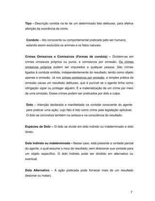 Tipo - Descrição contida na lei de um determinado fato delituoso, para efetiva
aferição da ocorrência de crime.
Conduta – Ato consciente ou comportamental praticado pelo ser humano,
estando assim excluídos os animais e os fatos naturais.
Crimes Omissivos e Comissivos (Formas de conduta) – Dividem-se em
crimes omissivos próprios ou puros, e comissivos por omissão. Os crimes
omissivos próprios podem ser imputados a qualquer pessoa. São crimes
ligados à conduta omitida, independentemente do resultado, tendo como objeto
apenas a omissão. Já nos crimes comissivos por omissão, a simples prática da
omissão causa um resultado delituoso, que é punível se o agente tinha como
obrigação vigiar ou proteger alguém. É a materialização de um crime por meio
de uma omissão. Esses crimes podem ser praticados por dolo e culpa.
Dolo – Intenção declarada e manifestada na vontade consciente do agente
para praticar uma ação, cujo fato é tido como crime pela legislação aplicável.
O dolo se concretiza também na certeza e na consciência do resultado.
Espécies de Dolo – O dolo se divide em dolo indireto ou indeterminado e dolo
direto.
Dolo Indireto ou indeterminado - Nesse caso, está presente a vontade parcial
do agente, o qual assume o risco do resultado, sem direcionar sua vontade para
um objeto específico. O dolo Indireto pode ser dividido em alternativo ou
eventual.
Dolo Alternativo – A ação praticada pode fornecer mais de um resultado
(lesionar ou matar).
7
 