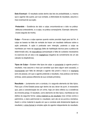 Dolo Eventual - O resultado existe dentro das leis de probabilidade, e, mesmo
que o agente não queira, por sua vontade, a efetividade do resultado, assume o
risco eventual de sua ação.
Preterdolo – Existência de dolo e culpa; encontrando-se o dolo na prática
delituosa antecedente, e a culpa, na prática conseqüente. Exemplo: latrocínio
(roubo seguido de morte).
Culpa – Pune-se a culpa apenas quando existe previsão legal para tal fim. A
culpa se baseia na falta de vontade de trazer um resultado delituoso sobre a
ação praticada. A ação é praticada sem intenção, podendo a culpa se
manifestar por meio da imperícia (falta de habilitação técnica para a prática de
determinado ato), da imprudência (precipitação e falta de cuidados necessários
no exercício de um ato) e da negligência (negativa de cometimento de um ato
calcado na displicência).
Tipos de Culpa – Existem três tipos de culpa: a consciente (o agente prevê o
resultado, mas assume o risco por acreditar que dano algum será causado), a
inconsciente (por falta de atenção o agente não prevê o risco) e a imprópria
(erro de pessoa, em que o agente pretende o resultado, mas pratica-o de forma
errônea, sobre pessoa diferente de sua vontade primária).
Resultado – Juntamente com a conduta, é o segundo elemento do fato típico.
Para que o Ente Estatal possa agir dentro de seu dever de punir, é necessário
que, para a caracterização de um crime, haja um dano efetivo ou a existência
de iminente perigo. O resultado, como elemento do fato típico, manifesta-se nos
delitos da seguinte forma: crime material ou de resultado (nos crimes contra o
patrimônio, o dano patrimonial é o resultado; sem ele só se puniria a tentativa.
Assim o crime material é aquele em que a conduta está diretamente ligada ao
resultado.); crime formal (a simples ação do agente independente do resultado.
8
 