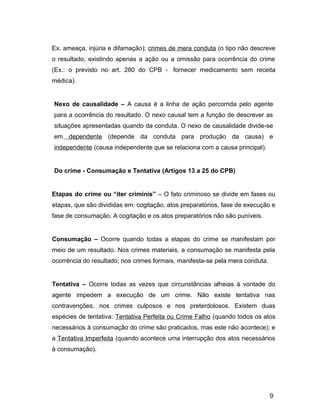 Ex. ameaça, injúria e difamação); crimes de mera conduta (o tipo não descreve
o resultado, existindo apenas a ação ou a omissão para ocorrência do crime
(Ex.: o previsto no art. 280 do CPB - fornecer medicamento sem receita
médica).
Nexo de causalidade – A causa é a linha de ação percorrida pelo agente
para a ocorrência do resultado. O nexo causal tem a função de descrever as
situações apresentadas quando da conduta. O nexo de causalidade divide-se
em dependente (depende da conduta para produção da causa) e
independente (causa independente que se relaciona com a causa principal).
Do crime - Consumação e Tentativa (Artigos 13 a 25 do CPB)
Etapas do crime ou “iter criminis” – O fato criminoso se divide em fases ou
etapas, que são divididas em: cogitação, atos preparatórios, fase de execução e
fase de consumação. A cogitação e os atos preparatórios não são puníveis.
Consumação – Ocorre quando todas a etapas do crime se manifestam por
meio de um resultado. Nos crimes materiais, a consumação se manifesta pela
ocorrência do resultado; nos crimes formais, manifesta-se pela mera conduta.
Tentativa – Ocorre todas as vezes que circunstâncias alheias à vontade do
agente impedem a execução de um crime. Não existe tentativa nas
contravenções, nos crimes culposos e nos preterdolosos. Existem duas
espécies de tentativa: Tentativa Perfeita ou Crime Falho (quando todos os atos
necessários à consumação do crime são praticados, mas este não acontece); e
a Tentativa Imperfeita (quando acontece uma interrupção dos atos necessários
à consumação).
9
 
