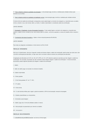 IV - Para o dirigente sindical na qualidade de empregado: a remuneração paga, dev ida ou creditada pela entidade sindical, pela
empresa ou por ambas;
V - Para o dirigente sindical na qualidade de trabalhador av ulso: a remuneração paga, dev ida ou creditada pela entidade sindical.
O limite mínimo do salário-de-contribuição corresponde ao piso salarial legal ou normativ o da categoria ou, inexistindo este, ao salário
mínimo, tomado no seu v alor mensal, diário ou horário; O salário-maternidade é considerado salário-de-contribuição.
LIMITES MÍNIMOS
I – Empregado e Trabalhador Av ulso e Empregado Doméstico - O piso salarial legal ou normativ o da categoria ou, inexistido piso
salarial, o salário mínimo, tomado no seu v alor mensal, diário ou horário, conf orme o ajustado e o tempo de trabalho ef etiv o durante o
mês.
II – Contribuinte Indiv idual e Facultativ o – Salário mínimo mensal (atualmente R$ 465,00).
LIMITES MÁXIMOS
Para todas as categorias se estabelece o limite máximo de R$ 3.218,90.
PARCELAS INTEGRANTES
Dizer que um determinado v alor que o segurado receba da empresa integra o salário-de-contribuição signif ica dizer que sobre este v alor
v ai incidir contribuição prev idenciária, ou seja, esse v alor v ai compor a base de cálculo da contribuição prev idenciária.
A legislação prev idenciária (Lei 8.212, art. 28, § 9º e RPS, art. 214, § 9º) relaciona apenas as parcelas que não integram o salário-de-
contribuição. Por exclusão, as parcelas que não constarem dessa relação integram o salário-de-contribuição. A título de exemplo,
enumeramos abaixo algumas parcelas que integram o salário-de-contribuição:
I – Salário
II - Saldo de salário pago na rescisão do contrato de trabalho
III - Salário-maternidade
IV - Férias gozadas
V - 1/3 de f érias gozadas (CF, art. 7º, XVII)
VI - 13º salário
VII - Horas extras
VIII - O v alor total das diárias para v iagem, quando excederem a 50% da remuneração mensal do empregado.
IX – Gorjetas (espontâneas ou compulsórias)
X - Comissões e percentagens
XI - Salário pago sob a f orma de utilidades (salário in natura)
XII - Remuneração do aposentado que retornar ao trabalho
XIII – Av iso prév io.
PARCELAS NÃO-INTEGRANTES
I - os benefícios da previdência social, nos termos e limites legais;
 