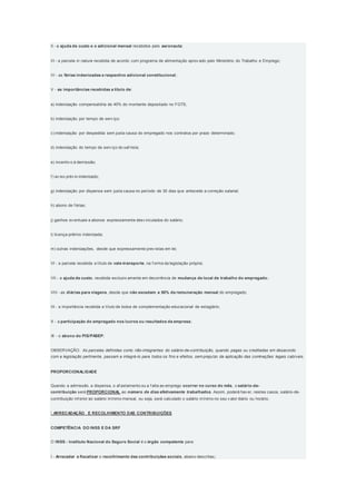II - a ajuda de custo e o adicional mensal recebidos pelo aeronauta;
III - a parcela in natura recebida de acordo com programa de alimentação aprov ado pelo Ministério do Trabalho e Emprego;
IV - as férias indenizadas e respectivo adicional constitucional;
V - as importâncias recebidas a título de:
a) indenização compensatória de 40% do montante depositado no FGTS;
b) indenização por tempo de serv iço;
c) indenização por despedida sem justa causa do empregado nos contratos por prazo determinado;
d) indenização do tempo de serv iço do saf rista;
e) incentiv o à demissão;
f ) av iso prév io indenizado;
g) indenização por dispensa sem justa causa no período de 30 dias que antecede a correção salarial;
h) abono de f érias;
j) ganhos ev entuais e abonos expressamente desv inculados do salário;
l) licença-prêmio indenizada;
m) outras indenizações, desde que expressamente prev istas em lei;
VI - a parcela recebida a título de vale-transporte, na f orma da legislação própria;
VII - a ajuda de custo, recebida exclusiv amente em decorrência de mudança de local de trabalho do empregado;
VIII - as diárias para viagens, desde que não excedam a 50% da remuneração mensal do empregado;
IX - a importância recebida a título de bolsa de complementação educacional de estagiário;
X - a participação do empregado nos lucros ou resultados da empresa;
XI - o abono do PIS/PASEP;
OBSERVAÇÃO: As parcelas definidas como não-integrantes do salário-de-contribuição, quando pagas ou creditadas em desacordo
com a legislação pertinente, passam a integrá-lo para todos os fins e efeitos, sem prejuízo da aplicação das cominações legais cabíveis.
PROPORCIONALIDADE
Quando a admissão, a dispensa, o af astamento ou a f alta ao emprego ocorrer no curso do mês, o salário-de-
contribuição será PROPORCIONAL ao número de dias efetivamente trabalhados. Assim, poderá hav er, nestes casos, salário-de-
contribuição inf erior ao salário mínimo mensal, ou seja, será calculado o salário mínimo no seu v alor diário ou horário.
 ARRECADAÇÃO E RECOLHIMENTO DAS CONTRIBUIÇÕES
COMPETÊNCIA DO INSS E DA SRF
O INSS - Instituto Nacional do Seguro Social é o órgão competente para:
I - Arrecadar e fiscalizar o recolhimento das contribuições sociais, abaixo descritas;
 