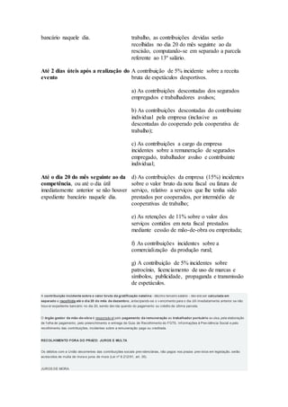 bancário naquele dia. trabalho, as contribuições devidas serão
recolhidas no dia 20 do mês seguinte ao da
rescisão, computando-se em separado a parcela
referente ao 13º salário.
Até 2 dias úteis após a realização do
evento
A contribuição de 5% incidente sobre a receita
bruta de espetáculos desportivos.
Até o dia 20 do mês seguinte ao da
competência, ou até o dia útil
imediatamente anterior se não houver
expediente bancário naquele dia.
a) As contribuições descontadas dos segurados
empregados e trabalhadores avulsos;
b) As contribuições descontadas do contribuinte
individual pela empresa (inclusive as
descontadas do cooperado pela cooperativa de
trabalho);
c) As contribuições a cargo da empresa
incidentes sobre a remuneração de segurados
empregado, trabalhador avulso e contribuinte
individual;
d) As contribuições da empresa (15%) incidentes
sobre o valor bruto da nota fiscal ou fatura de
serviço, relativo a serviços que lhe tenha sido
prestados por cooperados, por intermédio de
cooperativas de trabalho;
e) As retenções de 11% sobre o valor dos
serviços contidos em nota fiscal prestados
mediante cessão de mão-de-obra ou empreitada;
f) As contribuições incidentes sobre a
comercialização da produção rural;
g) A contribuição de 5% incidentes sobre
patrocínio, licenciamento de uso de marcas e
símbolos, publicidade, propaganda e transmissão
de espetáculos.
A contribuição incidente sobre o valor bruto da gratificação natalina - décimo terceiro salário - dev erá ser calculada em
separado e recolhida até o dia 20 do mês de dezembro, antecipando-se o v encimento para o dia útil imediatamente anterior se não
houv er expediente bancário no dia 20, sendo dev ida quando do pagamento ou crédito da última parcela.
O órgão gestor de mão-de-obra é responsáv el pelo pagamento da remuneração ao trabalhador portuário av ulsa, pela elaboração
de f olha de pagamento, pelo preenchimento e entrega da Guia de Recolhimento do FGTS, Inf ormações à Prev idência Social e pelo
recolhimento das contribuições, incidentes sobre a remuneração paga ou creditada.
RECOLHIMENTO FORA DO PRAZO: JUROS E MULTA
Os débitos com a União decorrentes das contribuições sociais prev idenciárias, não pagos nos prazos prev istos em legislação, serão
acrescidos de multa de mora e juros de mora (Lei nº 8.212/91, art. 35).
JUROS DE MORA
 