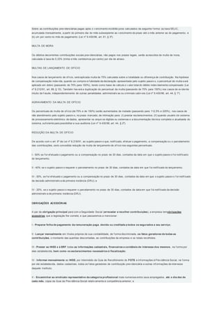 Sobre as contribuições prev idenciárias pagas após o v encimento incidirão juros calculados da seguinte f orma: (a) taxa SELIC,
acumulada mensalmente, a partir do primeiro dia do mês subseqüente ao v encimento do prazo até o mês anterior ao do pagamento; e
(b) um por cento no mês de pagamento (Lei nº 9.430/96, art. 61, § 3º).
MULTA DE MORA
Os débitos decorrentes contribuições sociais prev idenciárias, não pagos nos prazos legais, serão acrescidos de multa de mora,
calculada à taxa de 0,33% (trinta e três centésimos por cento) por dia de atraso.
MULTAS DE LANÇAMENTO DE OFÍCIO
Nos casos de lançamento de of ício, será aplicada multa de 75% calculada sobre a totalidade ou dif erença de contribuição. Na hipótese
de compensação indev ida, quando se comprov e f alsidade da declaração apresentada pelo sujeito passiv o, o percentual de multa s erá
aplicado em dobro (passando de 75% para 150%), tendo como base de cálculo o v alor total do débito indev idamente compensado (Lei
nº 8.212/91, art. 89, § 10). Também hav erá a duplicação do percentual da multa (passando de 75% para 150%) nos casos de ev idente
intuito de f raude, independentemente de outras penalidades administrativ as ou criminais cabív eis (Lei nº 9.430/96, art. 44, § 1º).
AGRAVAMENTO DA MULTA DE OFÍCIO
Os percentuais de multa de of ício (de 75% e de 150%) serão aumentados de metade (passando para 112,5% e 225%), nos casos de
não atendimento pelo sujeito passiv o, no prazo marcado, de intimação para: (I) prestar esclarecimentos; (II) quando usuário de sistema
de processamento eletrônico de dados, apresentar os arquiv os digitais ou sistemas e a documentação técnica completa e atualizada do
sistema, suf iciente para possibilitar a sua auditoria (Lei nº 9.430/96, art. 44, § 2º).
REDUÇÃO DA MULTA DE OFÍCIO
De acordo com o art. 6º da Lei nº 8.218/91, ao sujeito passiv o que, notif icado, ef etuar o pagamento, a compensação ou o parcelamento
das contribuições, será concedida redução da multa de lançamento de of ício nos seguintes percentuais:
I - 50% se f or ef etuado o pagamento ou a compensação no prazo de 30 dias, contados da data em que o sujeito passiv o f oi notif icado
do lançamento;
II - 40% se o sujeito passiv o requerer o parcelamento no prazo de 30 dias, contados da data em que f oi notif icado do lançamento;
III - 30%, se f or ef etuado o pagamento ou a compensação no prazo de 30 dias, contados da data em que o sujeito passiv o f oi notif icado
da decisão administrativ a de primeira instância (DRJ); e
IV - 20%, se o sujeito passiv o requerer o parcelamento no prazo de 30 dias, contados da data em que f oi notif icado da decisão
administrativ a de primeira instância (DRJ).
OBRIGAÇÕES ACESSÓRIAS
A par da obrigação principal para com a Seguridade Social (arrecadar e recolher contribuições), a empresa temobrigações
acessórias que a legislação lhe comete, e que passaremos a mencionar:
I - Preparar folha de pagamento da remuneração paga, devida ou creditada a todos os segurados a seu serviço;
II - Lançar mensalmente em títulos próprios de sua contabilidade, de f orma discriminada, os fatos geradores de todas as
contribuições, o montante das quantias descontadas, as contribuições da empresa e os totais recolhidos;
III - Prestar ao INSS e à SRF todas as informações cadastrais, financeiras e contábeis de interesse dos mesmos, na f orma por
eles estabelecida, bem como os esclarecimentos necessários à fiscalização;
IV - Informar mensalmente ao INSS, por intermédio da Guia de Recolhimento do FGTS e Inf ormações à Prev idência Social, na f orma
por ele estabelecida, dados cadastrais, todos os f atos geradores de contribuição prev idenciária e outras inf ormações de interesse
daquele Instituto;
V - Encaminhar ao sindicato representativo da categoria profissional mais numerosa entre seus empregados, até o dia dez de
cada mês, cópia da Guia da Prev idência Social relativ amente à competência anterior; e
 