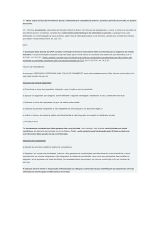 VI - Afixar cópia da Guia da Previdência Social, relativamente à competência anterior, durante o período de um mês, no quadro
de horário.
VII - Inf ormar, anualmente, à Secretaria da Receita Federal do Brasil, na f orma por ela estabelecida, o nome, o número de inscrição na
prev idência social e o endereço completo dos comerciantes ambulantes por ela utilizados no período, a qualquer título, para
distribuição ou comercialização de seus produtos, sejam eles de f abricação própria ou de terceiros, sempre que se tratar de empresa
que realize v endas diretas (RPS, art. 225, VII).
GFIP
A declaração dada através da GFIP constitui confissão de dívida e instrumento hábil e suficiente para a exigência do crédito
tributário, e suas inf ormações comporão a base de dados para f ins de cálculo e concessão dos benef ícios prev idenciários (Lei nº
8.212/91, art. 32, § 2º). Serão, portanto, inscritas como dív ida ativ a da União as contribuições prev idenciárias que não tenham sido
recolhidas ou parceladas resultantes das inf ormações prestadas na GFIP (Lei nº 8.212/91, art. 39, § 3º).
FOLHA DE PAGAMENTO
A empresa é OBRIGADA A PREPARAR UMA FOLHA DE PAGAMENTO para cada estabelecimento (f ilial), obra de construção civ il e
para cada tomador de serv iço.
Requisitos da f olha de pagamento:
a) Discriminar o nome dos segurados, indicando cargo, f unção ou serv iço prestado;
b) Agrupar os segurados por categoria, assim entendido: segurado empregado, trabalhador av ulso, contribuinte indiv idual;
c) Destacar o nome das seguradas em gozo de salário-maternidade;
d) Destacar as parcelas integrantes e não integrantes da remuneração e os descontos legais; e
e) Indicar o número de quotas de salário-f amília atribuídas a cada segurado empregado ou trabalhador av ulso.
CONTABILIDADE
Os lançamentos contábeis dos fatos gerados das contribuições, como também, das próprias contribuições e os totais
recolhidos, dev idamente escriturados nos liv ros Diário e Razão, serão exigidos pela fiscalização após 90 dias contados da
ocorrência dos fatos geradores das contribuições.
Requisitos da contabilidade:
a) Atender ao princípio contábil do regime de competência;
b) Registrar, em contas indiv idualizadas, todos os f atos geradores de contribuições prev idenciárias de f orma a identif icar, c lara e
precisamente, as rubricas integrantes e não integrantes do salário-de-contribuição, bem como as contribuições descontadas do
segurado, as da empresa e os totais recolhidos, por estabelecimento da empresa, por obra de construção civ il e por tomador de
serv iços.
A empresa deverá manter à disposição da fiscalização os códigos ou abreviaturas que identifiquem as respectivas rubricas
utilizadas na escrituração contábil (plano de contas).
 
