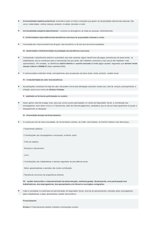  Universalidade objetiva (cobertura) -extensão a todos os f atos e situações que geram as necessidades básicas das pessoas, tais
como: maternidade; v elhice; doença; acidente; inv alidez; reclusão e morte
 Universalidade subjetiva (atendimento) – consiste na abrangência de todas as pessoas, indistintamente;
II - Uniformidade e equivalência dos benefícios e serviços às populações urbanas e rurais;
 Concessão dos mesmos benef ícios de igual v alor econômico e de serv iços da mesma qualidade;
III - seletividade e distributividade na prestação dos benefícios e serviços;
 Compreende o atendimento distintiv o e prioritário aos mais carentes; alguns benef ícios são pagos somente aos de baixa renda; os
trabalhadores ativ os contribuem para a manutenção dos que ainda não trabalham (menores) e dos que já não trabalham mais
(aposentados). Por exemplo, os benefícios salário-família e o auxílio-reclusão só serão pagos àqueles segurados que tenham renda
mensal inferior a R$468,47 (base setembro/2002).
 O sistema objetiv a distribuir renda, principalmente para as pessoas de baixa renda, tendo, portanto, caráter social.
IV - irredutibilidade do valor dos benefícios;
 As prestações constituem dív idas de v alor; não podem sof rer desv alorização; precisam manter seu v alor de compra, acompanhando a
inf lação; esta é uma norma de eficácia limitada;
V - eqüidade na forma de participação no custeio;
 Quem ganha mais dev e pagar mais, para que ocorra a justa participação no custeio da Seguridade Social; a contribuição dos
empregadores recai sobre o lucro e o f aturamento, além da f olha de pagamento; estabelece que se dev em tratar igualmente os iguais e
desigualmente os desiguais
VI - diversidade da base de financiamento;
 O custeio prov ém de toda a sociedade, de f orma direta e indireta, da União, dos Estados, do Distrito Federal e dos Municípios ;
 Orçamentos públicos;
 Contribuições dos empregadores e empresas, incidindo sobre:
. Folha de salários;
. Receita ou f aturamento;
. Lucro
 Contribuições dos trabalhadores e demais segurados da prev idência social;
. Sobre aposentadorias e pensões não incide contribuição;
 Receita de concursos de prognósticos (loteria);
VII - caráter democrático e descentralizado da administração, mediante gestão Quadripartite, com participação dos
trabalhadores, dos empregadores, dos aposentados e do Governo nos órgãos colegiados.
 Cabe à sociedade civ il participar da administração da Seguridade Social, atrav és de representantes indicados pelos empregadores,
pelos trabalhadores e pelos aposentados (caráter democrático).
Financiamento
Diretos  Financiamentos obtidos mediante contribuições sociais;
 