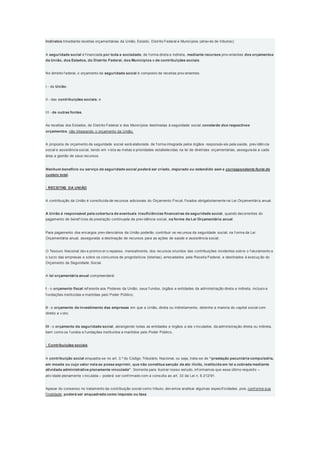 Indiretos mediante receitas orçamentárias da União, Estado, Distrito Federal e Municípios (atrav és de tributos);
A seguridade social é f inanciada por toda a sociedade, de f orma direta e indireta, mediante recursos prov enientes dos orçamentos
da União, dos Estados, do Distrito Federal, dos Municípios e de contribuições sociais.
No âmbito f ederal, o orçamento da seguridade social é composto de receitas prov enientes:
I - da União;
II - das contribuições sociais; e
III - de outras fontes.
As receitas dos Estados, do Distrito Federal e dos Municípios destinadas à seguridade social constarão dos respectivos
orçamentos, não integrando o orçamento da União.
A proposta de orçamento da seguridade social será elaborada de f orma integrada pelos órgãos responsáv eis pela saúde, prev idência
social e assistência social, tendo em v ista as metas e prioridades estabelecidas na lei de diretrizes orçamentárias, assegurada a cada
área a gestão de seus recursos.
Nenhum benefício ou serviço da seguridade social poderá ser criado, majorado ou estendido sem a correspondente fonte de
custeio total.
 RECEITAS DA UNIÃO
A contribuição da União é constituída de recursos adicionais do Orçamento Fiscal, f ixados obrigatoriamente na Lei Orçamentária anual.
A União é responsável pela cobertura de eventuais insuficiências financeiras da seguridade social, quando decorrentes do
pagamento de benef ícios de prestação continuada da prev idência social, na forma da Lei Orçamentária anual.
Para pagamento dos encargos prev idenciários da União poderão contribuir os recursos da seguridade social, na f orma da Lei
Orçamentária anual, assegurada a destinação de recursos para as ações de saúde e assistência social.
O Tesouro Nacional dev e promov er o repasse, mensalmente, dos recursos oriundos das contribuições incidentes sobre o f aturamento e
o lucro das empresas e sobre os concursos de prognósticos (loterias), arrecadados pela Receita Federal, e destinados à execuç ão do
Orçamento da Seguridade Social.
A lei orçamentária anual compreenderá:
I - o orçamento fiscal ref erente aos Poderes da União, seus f undos, órgãos e entidades da administração direta e indireta, inclusiv e
f undações instituídas e mantidas pelo Poder Público;
II - o orçamento de investimento das empresas em que a União, direta ou indiretamente, detenha a maioria do capital social com
direito a v oto;
III - o orçamento da seguridade social, abrangendo todas as entidades e órgãos a ela v inculados, da administração direta ou indireta,
bem como os f undos e f undações instituídos e mantidos pelo Poder Público.
 Contribuições sociais
A contribuição social enquadra-se no art. 3.º do Código Tributário Nacional, ou seja, trata-se de “prestação pecuniária compulsória,
em moeda ou cujo valor nela se possa exprimir, que não constitua sanção de ato ilícito, instituída em lei e cobrada mediante
atividade administrativa plenamente vinculada”. Somente para ilustrar nosso estudo, inf ormamos que esse último requisito –
ativ idade plenamente v inculada – poderá ser conf irmado com a consulta ao art. 33 da Lei n. 8.212/91.
Apesar do consenso no tratamento da contribuição social como tributo, dev emos analisar algumas especif icidades, pois, conf orme sua
f inalidade, poderá ser enquadrada como imposto ou taxa.
 