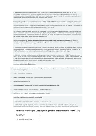 A taxa tem por característica uma contraprestação do Estado ef etiv a ou potencialmente, segundo dispõe o art. 145, inc. II, da
Constituição Federal c.c. o art. 77 do Código Tributário Nacional. Assim, com relação ao empregado, até poderíamos dizer que a
contribuição social tem natureza jurídica de taxa. Todav ia, com relação ao empregador/empresa, não ocorrerá contraprestação, e sim
uma imposição; nesse caso, a contribuição social assemelha-se ao imposto.
Pelo exposto, percebe-se que a contribuição social é um tipo de tributo híbrido: ora se assemelha com imposto, ora com taxa.
Uma v ez considerada tributo, a contribuição social dev erá estar adstrita aos princípios tributários, como, por exemplo, o da legalidade, o
do tratamento isonômico por intermédio da capacidade contributiv a, entre outros.
Há uma especif icidade com relação ao princípio da anterioridade. A Constituição Federal v eda a cobrança de tributos que tenham sido
criados ou majorados no mesmo exercício f inanceiro (art. 150, inc. I, “b”, da CF). Mas a contribuição social está v inculada ao princípio
da anterioridade mitigada ou nonagesimal (90 dias) (art. 150, inc. I , “b”, da CF). As contribuições sociais criadas ou majoradas podem
ser cobradas após 90 dias da data da publicação da respectiv a lei.
As contribuições sociais só poderão ser exigidas depois de decorridos 90 dias da data da publicação da lei que as houv er
instituído ou modif icado. São isentas de contribuição para a seguridade social as entidades benef icentes de assistência social que
atendam às exigências estabelecidas em lei.
A competência para legislar sobre contribuições sociais é exclusiv a da União (art. 149 da CF). Porém, a Constituição Federal autoriza os
Estados e Municípios a legislarem sobre essa matéria para custeio da seguridade dos seus próprios serv idores (art. 149, par. ún., da
CF). Ressalta-se sempre que as contribuições sociais terão, como f atos geradores, os prev istos na Carta Magna.
A União pode criar outras contribuições, além das já expressamente prev istas, conf orme dispõe o art. 195, § 4.º, obedecendo, nesse
caso, o art. 154, inc. I, da Constituição Federal. Segundo o art. 16 da Lei n. 8.212/91, tal competência é ref lexo da responsabilidade que
a União possui em f ace de ev entual insuf iciência f inanceira da Seguridade Social, quando decorrente do pagamento de benef ícios de
prestação continuada da Prev idência Social, na f orma da Lei Orçamentária Anual.
Constituem as CONTRIBUIÇÕES SOCIAIS:
1. As das empresas, recaindo sobre a remuneração paga ou creditada aos segurados e demais pessoas f ísicas a seu serv iço, mesmo
sem v ínculo empregatício;
2. As dos empregadores domésticos;
3. As dos trabalhadores, incidindo sobre o respectiv o salário-de-contribuição;
4. As das associações desportiv as;
5. As incidentes sobre a receita bruta prov eniente da comercialização da produção rural;
6. As das empresas, incidentes sobre a receita ou o faturamento e o lucro;
7. As incidentes sobre a receita de concursos de prognósticos (loterias).
RECEITAS DAS CONTRIBUIÇÕES DOS SEGURADOS
I. Segurado Empregado, Empregado Doméstico e Trabalhador Avulso
A contribuição do segurado empregado, inclusiv e o doméstico, e do trabalhador av ulso é calculada mediante a aplicação da
correspondente alíquota, de f orma não cumulativ a, sobre o seu salário-de-contribuição mensal, de acordo com a seguinte tabela:
Salário-de-contribuição (R$)Alíquotas para fins de recolhimento ao INSS (%)
Até 965,67
De 965,68 até 1609,45
8
9
 