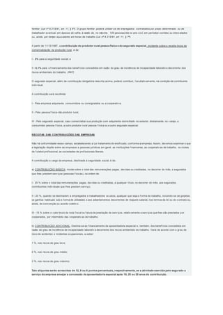 familiar (Lei nº 8.213/91, art. 11, § 6º). O grupo familiar poderá utilizar-se de empregados contratados por prazo determinado ou de
trabalhador eventual, em épocas de safra, à razão de, no máximo, 120 pessoas/dia no ano civil, em períodos corridos ou interc alados
ou, ainda, por tempo equivalente em horas de trabalho (Lei nº 8.213/91, art. 11, § 7º).
A partir de 11/12/1997, a contribuição do produtor rural pessoa física e do segurado especial, incidente sobre a receita bruta da
comercialização da produção rural, é de:
I - 2% para a seguridade social; e
II - 0,1% para o f inanciamento dos benef ícios concedidos em razão do grau de incidência de incapacidade laborativ a decorrente dos
riscos ambientais do trabalho. (RAT)
O segurado especial, além da contribuição obrigatória descrita acima, poderá contribuir, f acultativ amente, na condição de contribuinte
indiv idual.
A contribuição será recolhida:
I - Pela empresa adquirente, consumidora ou consignatária ou a cooperativ a;
II - Pela pessoa f ísica não produtor rural;
III - Pelo segurado especial, caso comercialize sua produção com adquirente domiciliado no exterior, diretamente, no v arejo, a
consumidor pessoa f ísica, a outro produtor rural pessoa f ísica ou a outro segurado especial.
RECEITAS DAS CONTRIBUIÇÕES DAS EMPRESAS
Não há unif ormidade nesse campo, estabelecendo a Lei tratamento div ersif icado, conf orme a empresa. Assim, dev emos examinar o que
a legislação dispõe sobre as empresas e pessoas jurídicas em geral, as instituições f inanceiras, as cooperativ as de trabalho, os clubes
de f utebol prof issional, as sociedades de prof issionais liberais.
A contribuição a cargo da empresa, destinada à seguridade social, é de:
a) CONTRIBUIÇÃO BÁSICA: Incide sobre o total das remunerações pagas, dev idas ou creditadas, no decorrer do mês, a segurados
que lhes prestem serv iços (pessoas f ísicas), na ordem de:
I - 20 % sobre o total das remunerações pagas, dev idas ou creditadas, a qualquer título, no decorrer do mês, aos segurados
contribuintes indiv iduais que lhes prestem serv iço;
II - 20 %, quando se destinarem a empregados e trabalhadores av ulsos, qualquer que seja a f orma de trabalho, incluindo-se as gorjetas,
os ganhos habituais sob a f orma de utilidades e aos adiantamentos decorrentes de reajuste salarial, nos termos da lei ou do c ontrato ou,
ainda, de conv enção ou acordo coletiv o.
III - 15 % sobre o v alor bruto da nota f iscal ou f atura de prestação de serv iços, relativ amente a serv iços que lhes são prestados por
cooperados, por intermédio das cooperativ as de trabalho.
b) CONTRIBUIÇÃO ADICIONAL: Destina-se ao f inanciamento da aposentadoria especial e, também, dos benef ícios concedidos em
razão do grau de incidência de incapacidade laborativ a decorrente dos riscos ambientais do trabalho. Varia de acordo com o grau de
risco de acidentes e moléstias ocupacionais, a saber:
1 %, nos riscos de grau lev e;
2 %, nos riscos de grau médio;
3 %, nos riscos de grau máximo;
Tais alíquotas serão acrescidas de 12, 9 ou 6 pontos percentuais, respectivamente, se a atividade exercida pelo segurado a
serviço da empresa ensejar a concessão de aposentadoria especial após 15, 20 ou 25 anos de contribuição.
 