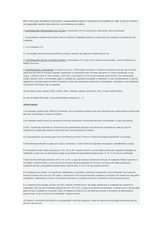 RAT: Contribuição destinada ao financiamento da aposentadoria especial e dos benefícios concedidos em razão do grau de incidência
de incapacidade laborativa decorrente dos riscos ambientais do trabalho.
c) CONTRIBUIÇÃO PROVENIENTE DO COFINS: Corresponde a 3 % do f aturamento. São isentas dessa contribuição:
I - As sociedades cooperativ as que observ arem ao disposto na legislação específ ica, quanto aos atos cooperativ os próprios de suas
f inalidades;
II - As sociedades civ is;
III - As entidades benef icentes de assistência social que atendam às exigências estabelecidas em lei.
d) CONTRIBUIÇÃO SOCIAL S/ LUCRO LÍQUIDO: Corresponde a 9 % sobre o lucro líquido do período-base, conf orme determina a
Medida Prov isória.
e) CONTRIBUIÇÃO A TERCEIROS: De acordo com a lei, o INSS poderá arrecadar e f iscalizar contribuição por lei dev ida a terceiros,
desde que prov enha de empresa, segurado, aposentado ou pensionista a ele v inculado, aplicando-se a essa contribuição, no que
couber, o disposto nesta lei. Dev e receber, a este título, o equiv alente a 3,5 % do que arrecadar para terceiros. Tais contribuições
incidem, apenas, sobre a remuneração paga ou creditada aos segurados-empregado e trabalhador av ulso, não alcançando os demais
pagamentos ef etuados pelas empresas, às pessoas f ísicas não-assalariadas (autônomos e equiparados, empresários, hoje designados
contribuintes indiv iduais). São as seguintes:
INCRA; SENAI; SESI; SENAC; SESC; SENAT; SEST; SEBRAE; SENAR; SESCOOP; DPC e FUNDO AEROVIÁRIO.
No caso de Salário-Educação, a taxa administração corresponde a 1 %.
OBSERVAÇÕES:
1) As empresas optantes pelo SIMPLES contribuem com uma alíquota incidente sobre seu f aturamento em substituição às contribuições
patronais (contribuições a cargo da empresa).
2) As entidades benef icentes e de assistência social são isentas das contribuições patronais (contribuições a cargo da empresa).
3) RAT: Contribuição destinada ao f inanciamento da aposentadoria especial e dos benef ícios concedidos em razão do grau de
incidência de incapacidade laborativ a decorrente dos riscos ambientais do trabalho.
4) O enquadramento da empresa para f ins de recolhimento do RAT é f eito em v irtude da ativ idade preponderante da empresa.
5) Ativ idade preponderante é aquela que ocupa, na empresa, o maior número de segurados empregados e trabalhadores av ulsos.
6) As alíquotas de RAT serão acrescidas de 12%, 9% ou 6%, respectiv amente, se a ativ idade exercida pelo segurado empregado ou
trabalhador av ulso a serv iço da empresa ensejar a concessão de aposentadoria especial após 15, 20 ou 25 anos de contribuição.
7) Será dev ida contribuição adicional de 9%, 7% ou 5%, a cargo da empresa tomadora de serv iços de cooperado f iliado a cooperativ a
de trabalho, incidente sobre o v alor bruto da nota f iscal ou f atura de prestação de serv iços, conf orme a ativ idade exercida pelo
cooperado permita a concessão de aposentadoria especial após 15, 20 ou 25 anos respectiv amente.
8) A cooperativ a de trabalho, em relação aos trabalhadores cooperados, é isenta de contribuições. Esta contribuição f ica a cargo da
empresa tomadora dos serv iços (15% sobre o v alor bruto da nota f iscal emitida pela cooperativ a à empresa). Em relação aos segurados
empregados, trabalhadores av ulsos e contribuintes indiv iduais, a cooperativ a contribui normalmente como empresa em geral.
9) A cooperativ a de produção contribui com 20% sobre as importâncias por ela pagas, distribuídas ou creditadas aos respectiv os
cooperados. Será dev ida contribuição adicional de 12%, 9% ou 6%, a cargo da cooperativ a de produção, incidente sobre a remuneração
paga dev ida ou creditada ao cooperado f iliado, na hipótese de exercício de ativ idade que autorize a concessão de aposentadoria
especial após 15, 20 ou 25 anos de contribuição, respectiv amente.
10) Quando o contribuinte indiv idual f or um transportador rodov iário autônomo, a base de cálculo da contribuição da empresa será de
20% do v alor do f rete.
 