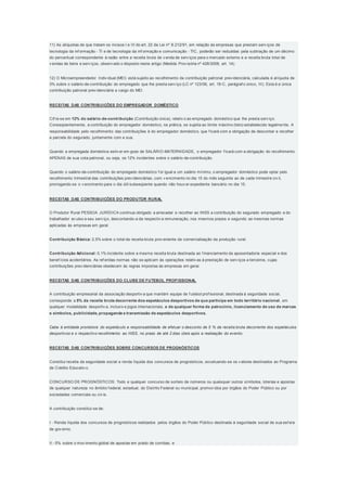 11) As alíquotas de que tratam os incisos I e III do art. 22 da Lei nº 8.212/91, em relação às empresas que prestam serv iços de
tecnologia da inf ormação - TI e de tecnologia da inf ormação e comunicação - TIC, poderão ser reduzidas pela subtração de um décimo
do percentual correspondente à razão entre a receita bruta de v enda de serv iços para o mercado externo e a receita bruta total de
v endas de bens e serv iços, observ ado o disposto neste artigo (Medida Prov isória nº 428/2008, art. 14).
12) O Microempreendedor Indiv idual (MEI) está sujeito ao recolhimento da contribuição patronal prev idenciária, calculada à alíquota de
3% sobre o salário-de-contribuição do empregado que lhe presta serv iço (LC nº 123/06, art. 18-C, parágraf o único, III). Esta é a única
contribuição patronal prev idenciária a cargo do MEI.
RECEITAS DAS CONTRIBUIÇÕES DO EMPREGADOR DOMÉSTICO
Cif ra-se em 12% do salário-de-contribuição (Contribuição única), relativ o ao empregado doméstico que lhe presta serv iço.
Conseqüentemente, a contribuição do empregador doméstico, na prática, se sujeita ao limite máximo (teto) estabelecido legalmente. A
responsabilidade pelo recolhimento das contribuições é do empregador doméstico, que f icará com a obrigação de descontar e recolher
a parcela do segurado, juntamente com a sua.
Quando a empregada doméstica estiv er em gozo de SALÁRIO-MATERNIDADE, o empregador f icará com a obrigação do recolhimento
APENAS de sua cota patronal, ou seja, os 12% incidentes sobre o salário-de-contribuição.
Quando o salário-de-contribuição do empregado doméstico f or igual a um salário mínimo, o empregador doméstico pode optar pelo
recolhimento trimestral das contribuições prev idenciárias, com v encimento no dia 15 do mês seguinte ao de cada trimestre civ il,
prorrogando-se o v encimento para o dia útil subseqüente quando não houv er expediente bancário no dia 15.
RECEITAS DAS CONTRIBUIÇÕES DO PRODUTOR RURAL
O Produtor Rural PESSOA JURÍDICA continua obrigado a arrecadar e recolher ao INSS a contribuição do segurado empregado e do
trabalhador av ulso a seu serv iço, descontando-a da respectiv a remuneração, nos mesmos prazos e segundo as mesmas normas
aplicadas às empresas em geral.
Contribuição Básica: 2,5% sobre o total da receita bruta prov eniente da comercialização da produção rural;
Contribuição Adicional: 0,1% incidente sobre a mesma receita bruta destinada ao f inanciamento da aposentadoria especial e dos
benef ícios acidentários. As ref eridas normas não se aplicam às operações relativ as à prestação de serv iços a terceiros, cujas
contribuições prev idenciárias obedecem às regras impostas às empresas em geral.
RECEITAS DAS CONTRIBUIÇÕES DO CLUBE DE FUTEBOL PROFISSIONAL
A contribuição empresarial da associação desportiv a que mantém equipe de f utebol prof issional, destinada à seguridade social,
corresponde a 5% da receita bruta decorrente dos espetáculos desportivos de que participe em todo território nacional , em
qualquer modalidade desportiv a, inclusiv e jogos internacionais, e de qualquer forma de patrocínio, licenciamento de uso de marcas
e símbolos, publicidade, propaganda e transmissão de espetáculos desportivos.
Cabe à entidade promotora do espetáculo a responsabilidade de efetuar o desconto de 5 % da receita bruta decorrente dos espetáculos
desportivos e o respectivo recolhimento ao INSS, no prazo de até 2 dias úteis após a realização do evento.
RECEITAS DAS CONTRIBUIÇÕES SOBRE CONCURSOS DE PROGNÓSTICOS
Constitui receita da seguridade social a renda líquida dos concursos de prognósticos, excetuando-se os v alores destinados ao Programa
de Crédito Educativ o.
CONCURSO DE PROGNÓSTICOS: Todo e qualquer concurso de sorteio de números ou quaisquer outros símbolos, loterias e apostas
de qualquer natureza no âmbito f ederal, estadual, do Distrito Federal ou municipal, promov idos por órgãos do Poder Público ou por
sociedades comerciais ou civ is.
A contribuição constitui-se de:
I - Renda líquida dos concursos de prognósticos realizados pelos órgãos do Poder Público destinada à seguridade social de sua esf era
de gov erno;
II - 5% sobre o mov imento global de apostas em prado de corridas; e
 