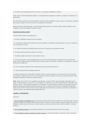 III - 5% sobre o mov imento global de sorteio de números ou de quaisquer modalidades de símbolos.
Renda Líquida: O total da arrecadação, deduzidos os valores destinados ao pagamento de prêmios, de impostos e de despesas com
administração;
Movimento Global das Apostas: Total das importâncias relativas às várias modalidades de jogos, inclusive o de acumulada, apregoadas
para o público no prado de corrida, sub-sede ou outra dependência da entidade; e
Movimento Global de Sorteio de Números: O total da receita bruta, apurada com a venda de cartelas, cartões ou quaisquer outras
modalidades, para sorteio realizado em qualquer condição.
RECEITAS DE OUTRAS FONTES
Constituem outras receitas da seguridade social:
I - As multas, a atualização monetária e os juros moratórios;
II - A remuneração recebida pela prestação de serv iços de arrecadação, f iscalização e cobrança prestados a terceiros. Corresponde a
3,5% do total obtido, em regra.
III - As receitas prov enientes de prestação de outros serv iços e de f ornecimento ou arrendamento de bens;
IV - As demais receitas patrimoniais, industriais e f inanceiras;
V - As doações, legados, subv enções e outras receitas ev entuais;
VI - 50% da receita obtida na f orma do parágraf o único do art. 243 da Constituição Federal, repassados pelo Instituto Nacional do
Seguro Social aos órgãos responsáv eis pelas ações de proteção à saúde e a ser aplicada no tratamento e recuperação de v iciados em
entorpecentes e drogas af ins;
VII - 40 % do resultado dos leilões dos bens apreendidos pela Secretaria da Receita Federal; e
VIII - outras receitas prev istas em legislação específ ica.
A companhia seguradora que mantém seguro obrigatório de danos pessoais causados por v eículos automotores de v ias terrestres,
dev erá repassar à seguridade social 50 % do v alor total do prêmio recolhido, destinados ao SUS, para custeio da assistência m édico-
hospitalar dos segurados v itimados em acidentes de trânsito.
NOTA: apesar da Lei 8.212/91 (art. 27, parágrafo único) determinar que 50% do DPVAT sejam destinados à Seguridade Social, o
Código de Trânsito Brasileiro (Lei 9.503/97), art. 78, parágrafo único, determina que 10% dos valores destinados à Seguridade Social,
relativos ao DPVAT, sejam repassados mensalmente ao Coordenador do Sistema Nacional de Trânsito, para aplicação exclusiva em
programas destinados à prevenção de acidentes de trânsito. Assim, na verdade, só 45% do DPVAT são destinados à Seguridade
Social, pois 5% do DPVAT (10% dos 50% que cabem à Seguridade Social) destinam-se a programas educacionais de prevenção de
acidentes de trânsito, que não dizem respeito à Seguridade Social.
 SALÁRIO – CONTRIBUIÇÃO
CONCEITO
I - Para o empregado e o trabalhador av ulso: A remuneração auf erida, assim entendida a totalidade dos rendimentos pagos, dev idos ou
creditados a qualquer título, durante o mês, destinados a retribuir o trabalho, inclusiv e as gorjetas, os ganhos habituais sob a f orma de
utilidades e os adiantamentos decorrentes de reajuste salarial ou, ainda, de conv enção ou acordo coletiv o de trabalho ou sentença
normativ a;
II - Para o empregado doméstico: A remuneração registrada na ctps, observ ados os limites mínimo e máximo legais;
III - Para o trabalhador autônomo, empresário e segurado f acultativ o: o v alor por ele declarado, não podendo exceder o limite legal.;
 