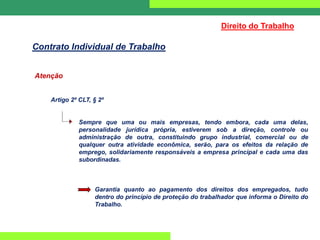 Atenção
Artigo 2º CLT, § 2º
Sempre que uma ou mais empresas, tendo embora, cada uma delas,
personalidade jurídica própria, estiverem sob a direção, controle ou
administração de outra, constituindo grupo industrial, comercial ou de
qualquer outra atividade econômica, serão, para os efeitos da relação de
emprego, solidariamente responsáveis a empresa principal e cada uma das
subordinadas.
Garantia quanto ao pagamento dos direitos dos empregados, tudo
dentro do princípio de proteção do trabalhador que informa o Direito do
Trabalho.
Direito do Trabalho
Contrato Individual de Trabalho
 