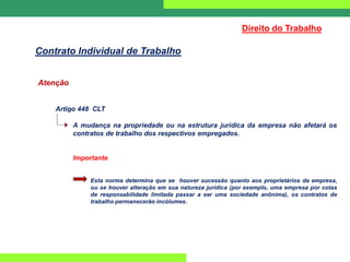 Atenção
Artigo 448 CLT
A mudança na propriedade ou na estrutura jurídica da empresa não afetará os
contratos de trabalho dos respectivos empregados.
Importante
Esta norma determina que se houver sucessão quanto aos proprietários da empresa,
ou se houver alteração em sua natureza jurídica (por exemplo, uma empresa por cotas
de responsabilidade limitada passar a ser uma sociedade anônima), os contratos de
trabalho permanecerão incólumes.
Direito do Trabalho
Contrato Individual de Trabalho
 