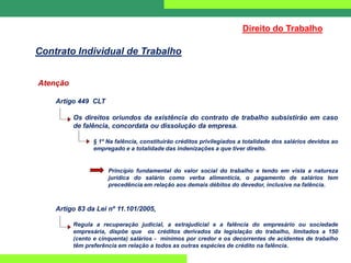 Atenção
Artigo 449 CLT
Os direitos oriundos da existência do contrato de trabalho subsistirão em caso
de falência, concordata ou dissolução da empresa.
§ 1º Na falência, constituirão créditos privilegiados a totalidade dos salários devidos ao
empregado e a totalidade das indenizações a que tiver direito.
Princípio fundamental do valor social do trabalho e tendo em vista a natureza
jurídica do salário como verba alimentícia, o pagamento de salários tem
precedência em relação aos demais débitos do devedor, inclusive na falência.
Artigo 83 da Lei nº 11.101/2005,
Regula a recuperação judicial, a extrajudicial e a falência do empresário ou sociedade
empresária, dispõe que os créditos derivados da legislação do trabalho, limitados a 150
(cento e cinquenta) salários - mínimos por credor e os decorrentes de acidentes de trabalho
têm preferência em relação a todos as outras espécies de crédito na falência.
Direito do Trabalho
Contrato Individual de Trabalho
 