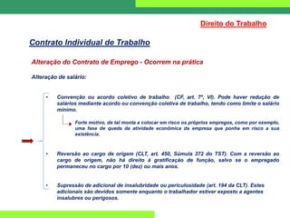Alteração do Contrato de Emprego - Ocorrem na prática
Alteração de salário:
• Convenção ou acordo coletivo de trabalho (CF, art. 7º, VI). Pode haver redução de
salários mediante acordo ou convenção coletiva de trabalho, tendo como limite o salário
mínimo.
Forte motivo, de tal monta a colocar em risco os próprios empregos, como por exemplo,
uma fase de queda da atividade econômica da empresa que ponha em risco a sua
existência.
• Reversão ao cargo de origem (CLT, art. 450, Súmula 372 do TST). Com a reversão ao
cargo de origem, não há direito à gratificação de função, salvo se o empregado
permaneceu no cargo por 10 (dez) ou mais anos.
• Supressão de adicional de insalubridade ou periculosidade (art. 194 da CLT). Estes
adicionais são devidos somente enquanto o trabalhador estiver exposto a agentes
insalubres ou perigosos.
Direito do Trabalho
Contrato Individual de Trabalho
 