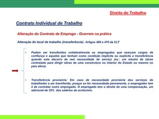 Alteração do Contrato de Emprego - Ocorrem na prática
Alteração do local de trabalho (transferência): Artigos 469 e 470 da CLT
• Podem ser transferidos unilateralmente os empregados que exerçam cargos de
confiança e aqueles que tenham como condição implícita ou explícita a transferência
quando esta decorra de real necessidade de serviço (ex.: um mestre de obras
contratado para dirigir obras de uma construtora no interior do Estado ou mesmo no
país afora).
• Transferência provisória: Em caso de necessidade provisória dos serviços do
trabalhador a ser transferido, porque se for necessidade permanente, o empregador tem
é de contratar outro empregado. O empregado tem o direito de uma compensação, um
adicional de 25% dos salários de acréscimo.
Direito do Trabalho
Contrato Individual de Trabalho
 