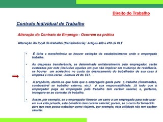 Alteração do Contrato de Emprego - Ocorrem na prática
Alteração do local de trabalho (transferência): Artigos 469 e 470 da CLT
• É lícita a transferência se houver extinção do estabelecimento onde o empregado
trabalhe.
• As despesas transferência, se determinada unilateralmente pelo empregador, serão
custeadas por este (inclusive aquelas em que não implicar em mudança de residência,
se houver um acréscimo no custo do deslocamento do trabalhador de sua casa à
empresa e vice-versa -Súmula 29 do TST.
• A propósito, atente-se que tudo que o empregado gasta para o trabalho (ferramentas,
combustível se trabalho externo, etc.) é sua responsabilidade. Já tudo que o
empregador paga ao empregado pelo trabalho tem caráter salarial, e, portanto,
incorpora-se ao contrato de trabalho.
• Assim, por exemplo, se o empregador fornece um carro a um empregado para este usar
em sua vida privada, este benefício tem caráter salarial; porém, se o carro foi fornecido
para que este possa trabalhar como viajante, por exemplo, esta utilidade não tem caráter
salarial.
Direito do Trabalho
Contrato Individual de Trabalho
 