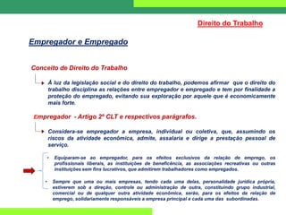 Conceito de Direito do Trabalho
À luz da legislação social e do direito do trabalho, podemos afirmar que o direito do
trabalho disciplina as relações entre empregador e empregado e tem por finalidade a
proteção do empregado, evitando sua exploração por aquele que é economicamente
mais forte.
Empregador - Artigo 2º CLT e respectivos parágrafos.
Considera-se empregador a empresa, individual ou coletiva, que, assumindo os
riscos da atividade econômica, admite, assalaria e dirige a prestação pessoal de
serviço.
• Equiparam-se ao empregador, para os efeitos exclusivos da relação de emprego, os
profissionais liberais, as instituições de beneficência, as associações recreativas ou outras
instituições sem fins lucrativos, que admitirem trabalhadores como empregados.
• Sempre que uma ou mais empresas, tendo cada uma delas, personalidade jurídica própria,
estiverem sob a direção, controle ou administração de outra, constituindo grupo industrial,
comercial ou de qualquer outra atividade econômica, serão, para os efeitos da relação de
emprego, solidariamente responsáveis a empresa principal e cada uma das subordinadas.
Direito do Trabalho
Empregador e Empregado
 