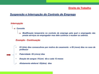 Interrupção
Conceito
Modificação temporária no contrato de emprego pela qual o empregado não
presta serviços ao empregador mas dele continua a receber os salários.
Exemplo - Continuação
• 03 (três) dias consecutivos por motivo de casamento e 09 (nove) dias no caso de
professor
• Paternidade: 05 (cinco) dias
• Doação de sangue: 01(um) dia a cada 12 meses
• Alistamento eleitoral: 02(dois) dias
Direito do Trabalho
Suspensão e Interrupção do Contrato de Emprego
 