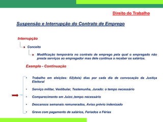 Interrupção
Conceito
Modificação temporária no contrato de emprego pela qual o empregado não
presta serviços ao empregador mas dele continua a receber os salários.
Exemplo - Continuação
• Trabalho em eleições: 02(dois) dias por cada dia de convocação da Justiça
Eleitoral
• Serviço militar, Vestibular, Testemunha, Jurado: o tempo necessário
• Comparecimento em Juízo:,tempo necessário
• Descansos semanais remunerados, Aviso prévio indenizado
• Greve com pagamento de salários, Feriados e Férias
Direito do Trabalho
Suspensão e Interrupção do Contrato de Emprego
 