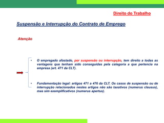 Atenção
• O empregado afastado, por suspensão ou interrupção, tem direito a todas as
vantagens que tenham sido conseguidas pela categoria a que pertencia na
empresa (art. 471 da CLT).
• Fundamentação legal: artigos 471 a 476 da CLT. Os casos de suspensão ou de
interrupção relacionados nestes artigos não são taxativos (numerus clausus),
mas sim exemplificativos (numerus apertus).
Direito do Trabalho
Suspensão e Interrupção do Contrato de Emprego
 