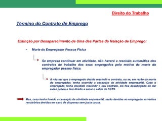 Extinção por Desaparecimento de Uma das Partes da Relação de Emprego:
• Morte do Empregador Pessoa Física
Se empresa continuar em atividade, não haverá a rescisão automática dos
contratos de trabalho dos seus empregados pelo motivo da morte do
empregador pessoa física.
A não ser que o empregado decida rescindir o contrato, ou se, em razão da morte
do empregador, tenha ocorrido a cessação da atividade empresarial. Caso o
empregado tenha decidido rescindir o seu contrato, ele fica desobrigado de dar
aviso prévio e terá direito a sacar o saldo do FGTS.
Mas, caso tenha havido a cessação da atividade empresarial, serão devidas ao empregado as verbas
rescisórias devidas em caso de dispensa sem justa causa.
Direito do Trabalho
Término do Contrato de Emprego
 