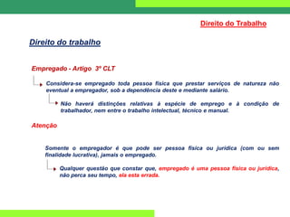 Empregado - Artigo 3º CLT
Considera-se empregado toda pessoa física que prestar serviços de natureza não
eventual a empregador, sob a dependência deste e mediante salário.
Não haverá distinções relativas à espécie de emprego e à condição de
trabalhador, nem entre o trabalho intelectual, técnico e manual.
Atenção
Somente o empregador é que pode ser pessoa física ou jurídica (com ou sem
finalidade lucrativa), jamais o empregado.
Qualquer questão que constar que, empregado é uma pessoa física ou jurídica,
não perca seu tempo, ela esta errada.
Direito do Trabalho
Direito do trabalho
 