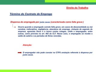 Dispensa do empregado por justa causa (caracterizada como falta grave )
Ocorre quando o empregado comete falta grave, em casos de desonestidade ou má
conduta, indisciplina, negligência, abandono do emprego, violação de segredo da
empresa, agressão física e à honra contra colegas, chefe e empregador, entre
outras, como previsto no art. 482 da CLT. Nesse caso, o empregado só recebe o
saldo de salário e os períodos de férias vencidas.
Atenção:
O empregador não pode constar na CTPS anotação referente à dispensa por
justa causa.
Direito do Trabalho
Término do Contrato de Emprego
 