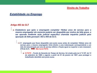 Artigo 492 da CLT
Estabelecia que após o empregado completar 10(dez) anos de serviço para o
mesmo empregador ele somente poderia ser despedido por motivo de falta grave, a
ser apurada mediante ação judicial específica chamada inquérito judicial para
apuração de falta grave(art. 853 a 855 da CLT).
O empregado que fosse despedido sem justa causa antes de completar 10(dez) anos de
serviço para o mesmo empregador tinha direito a uma indenização correspondente a um
mês de remuneração por ano de serviço efetivo e fração igual ou superior a seis meses(art.
478 da CLT). Não havia FGTS.
O FGTS - Fundo de Garantia do Tempo de Serviço, foi criado pela Lei nº 5.107, de 13
de setembro de 1966 e vigente a partir de 01 de janeiro de 1967, para proteger o
trabalhador demitido sem justa causa.
Direito do Trabalho
Estabilidade no Emprego
 
