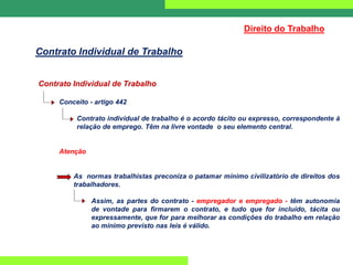 Contrato Individual de Trabalho
Conceito - artigo 442
Contrato individual de trabalho é o acordo tácito ou expresso, correspondente à
relação de emprego. Têm na livre vontade o seu elemento central.
Atenção
As normas trabalhistas preconiza o patamar mínimo civilizatório de direitos dos
trabalhadores.
Assim, as partes do contrato - empregador e empregado - têm autonomia
de vontade para firmarem o contrato, e tudo que for incluído, tácita ou
expressamente, que for para melhorar as condições do trabalho em relação
ao mínimo previsto nas leis é válido.
Direito do Trabalho
Contrato Individual de Trabalho
 