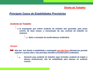 Acidente de Trabalho
O empregado que sofreu acidente do trabalho tem garantida, pelo prazo
mínimo de doze meses, a manutenção do seu contrato de trabalho na
empresa.
Após a cessação do auxílio-doença acidentário.
Atenção
Não tem tem direito à estabilidade o empregado que não ficou afastada por período
superior a quinze dias e não percebeu benefício previdenciário acidentário.
Somente para acidente do trabalho (aqui incluídos acidente de trajeto e
doença profissional), não há estabilidade para doença ou acidente
comum.
Direito do Trabalho
Principais Casos de Estabilidades Provisórias
 