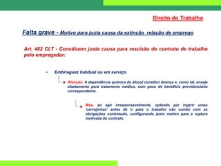 Art. 482 CLT - Constituem justa causa para rescisão do contrato de trabalho
pelo empregador:
• Embriaguez habitual ou em serviço
Atenção: A dependência química do álcool constitui doença e, como tal, enseja
afastamento para tratamento médico, com gozo de benefício previdenciário
correspondente.
Mas, ao agir irresponsavelmente, optando por ingerir umas
'cervejinhas' antes de ir para o trabalho não condiz com as
obrigações contratuais, configurando justo motivo para a ruptura
motivada do contrato.
Direito do Trabalho
Falta grave - Motivo para justa causa da extinção relação de emprego
 