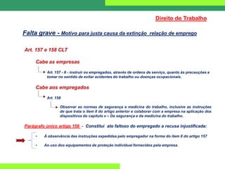 Art. 157 e 158 CLT
Cabe as empresas
Art. 157 - II - instruir os empregados, através de ordens de serviço, quanto às precauções a
tomar no sentido de evitar acidentes do trabalho ou doenças ocupacionais.
Cabe aos empregados
Art. 158
Observar as normas de segurança e medicina do trabalho, inclusive as instruções
de que trata o item II do artigo anterior e colaborar com a empresa na aplicação dos
dispositivos do capítulo v – Da segurança e da medicina do trabalho.
Parágrafo único artigo 158 - Constitui ato faltoso do empregado a recusa injustificada:
• Á observância das instruções expedidas pelo empregador na forma do item II do artigo 157
• Ao uso dos equipamentos de proteção individual fornecidos pela empresa.
Direito do Trabalho
Falta grave - Motivo para justa causa da extinção relação de emprego
 
