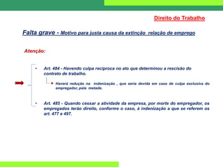 Atenção:
• Art. 484 - Havendo culpa recíproca no ato que determinou a rescisão do
contrato de trabalho.
Haverá redução na indenização , que seria devida em caso de culpa exclusiva do
empregador, pela metade.
• Art. 485 - Quando cessar a atividade da empresa, por morte do empregador, os
empregados terão direito, conforme o caso, à indenização a que se referem os
art. 477 e 497.
Direito do Trabalho
Falta grave - Motivo para justa causa da extinção relação de emprego
 